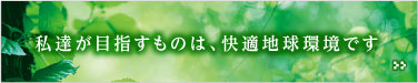 私たちが目指すものは快適地球環境です。